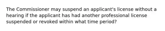 The Commissioner may suspend an applicant's license without a hearing if the applicant has had another professional license suspended or revoked within what time period?