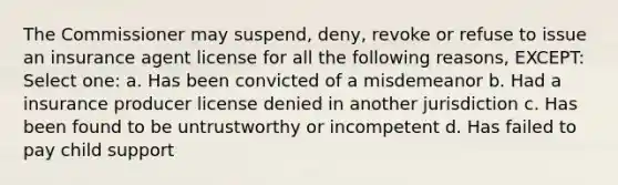 The Commissioner may suspend, deny, revoke or refuse to issue an insurance agent license for all the following reasons, EXCEPT: Select one: a. Has been convicted of a misdemeanor b. Had a insurance producer license denied in another jurisdiction c. Has been found to be untrustworthy or incompetent d. Has failed to pay child support