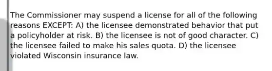 The Commissioner may suspend a license for all of the following reasons EXCEPT: A) the licensee demonstrated behavior that put a policyholder at risk. B) the licensee is not of good character. C) the licensee failed to make his sales quota. D) the licensee violated Wisconsin insurance law.