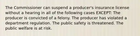 The Commissioner can suspend a producer's insurance license without a hearing in all of the following cases EXCEPT: The producer is convicted of a felony. The producer has violated a department regulation. The public safety is threatened. The public welfare is at risk.