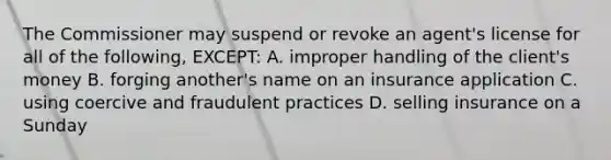 The Commissioner may suspend or revoke an agent's license for all of the following, EXCEPT: A. improper handling of the client's money B. forging another's name on an insurance application C. using coercive and fraudulent practices D. selling insurance on a Sunday