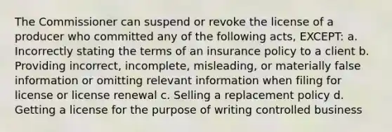 The Commissioner can suspend or revoke the license of a producer who committed any of the following acts, EXCEPT: a. Incorrectly stating the terms of an insurance policy to a client b. Providing incorrect, incomplete, misleading, or materially false information or omitting relevant information when filing for license or license renewal c. Selling a replacement policy d. Getting a license for the purpose of writing controlled business