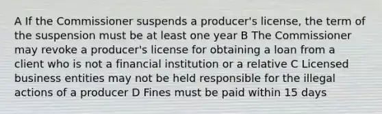 A If the Commissioner suspends a producer's license, the term of the suspension must be at least one year B The Commissioner may revoke a producer's license for obtaining a loan from a client who is not a financial institution or a relative C Licensed business entities may not be held responsible for the illegal actions of a producer D Fines must be paid within 15 days