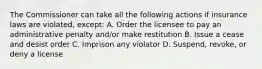 The Commissioner can take all the following actions if insurance laws are violated, except: A. Order the licensee to pay an administrative penalty and/or make restitution B. Issue a cease and desist order C. Imprison any violator D. Suspend, revoke, or deny a license