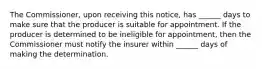 The Commissioner, upon receiving this notice, has ______ days to make sure that the producer is suitable for appointment. If the producer is determined to be ineligible for appointment, then the Commissioner must notify the insurer within ______ days of making the determination.