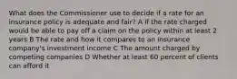 What does the Commissioner use to decide if a rate for an insurance policy is adequate and fair? A If the rate charged would be able to pay off a claim on the policy within at least 2 years B The rate and how it compares to an insurance company's investment income C The amount charged by competing companies D Whether at least 60 percent of clients can afford it