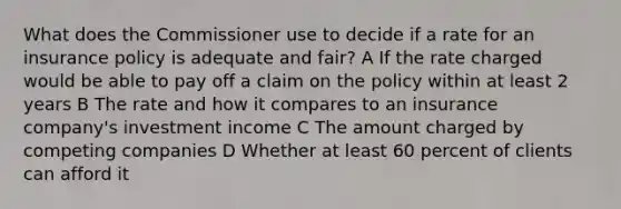 What does the Commissioner use to decide if a rate for an insurance policy is adequate and fair? A If the rate charged would be able to pay off a claim on the policy within at least 2 years B The rate and how it compares to an insurance company's investment income C The amount charged by competing companies D Whether at least 60 percent of clients can afford it