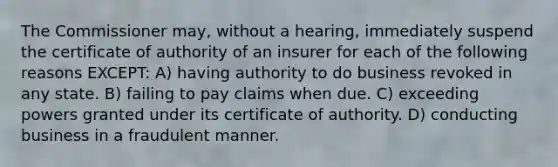 The Commissioner may, without a hearing, immediately suspend the certificate of authority of an insurer for each of the following reasons EXCEPT: A) having authority to do business revoked in any state. B) failing to pay claims when due. C) exceeding powers granted under its certificate of authority. D) conducting business in a fraudulent manner.