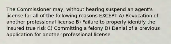 The Commissioner may, without hearing suspend an agent's license for all of the following reasons EXCEPT A) Revocation of another professional license B) Failure to properly identify the insured true risk C) Committing a felony D) Denial of a previous application for another professional license