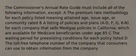 The Commissioner's Annual Rate Guide must include all of the following information, except: A The premium rate methodology for each policy listed meaning attained age, issue age, or community rated B A listing of policies and plans (A-D, F, G, K-N) for each company that sells Medigap policies in California, which are available for Medicare beneficiaries under age 85 C The waiting period for preexisting conditions for each policy listed D The toll-free telephone number of the company that consumers can use to obtain information from the company