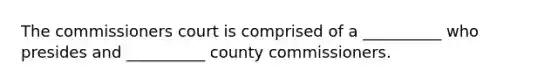 The commissioners court is comprised of a __________ who presides and __________ county commissioners.