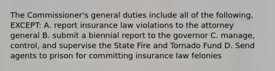 The Commissioner's general duties include all of the following, EXCEPT: A. report insurance law violations to the attorney general B. submit a biennial report to the governor C. manage, control, and supervise the State Fire and Tornado Fund D. Send agents to prison for committing insurance law felonies