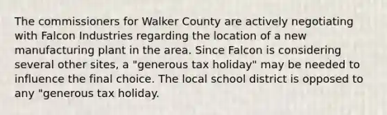 The commissioners for Walker County are actively negotiating with Falcon Industries regarding the location of a new manufacturing plant in the area. Since Falcon is considering several other sites, a "generous tax holiday" may be needed to influence the final choice. The local school district is opposed to any "generous tax holiday.