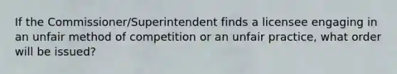 If the Commissioner/Superintendent finds a licensee engaging in an unfair method of competition or an unfair practice, what order will be issued?