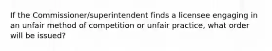 If the Commissioner/superintendent finds a licensee engaging in an unfair method of competition or unfair practice, what order will be issued?