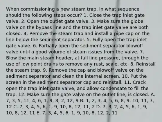 When commissioning a new steam trap, in what sequence should the following steps occur? 1. Close the trap inlet gate valve. 2. Open the outlet gate valve. 3. Make sure the globe valve on the bypass line and the trap inlet gate valve are both closed. 4. Remove the steam trap and install a pipe cap on the line below the sediment separator. 5. Fully open the trap inlet gate valve. 6. Partially open the sediment separator blowoff valve until a good volume of steam issues from the valve. 7. Blow the main steam header, at full line pressure, through the use of low point drains to remove any rust, scale, etc. 8. Reinstall the steam trap. 9. Remove the cap and blowoff valve on the sediment separator and clean the internal screen. 10. Put the screen in the sediment separator cap and reinstall. 11. Crack open the trap inlet gate valve, and allow condensate to fill the trap. 12. Make sure the gate valve on the outlet line, is closed. A. 7, 3, 5, 11, 4, 6, 1, 9, 8, 2, 12, 9 B. 1, 2, 3, 4, 5, 6, 8, 9, 10, 11, 7, 12 C. 7, 3, 4, 5, 6, 1, 9, 10, 8, 12, 11, 2 D. 7, 3, 2, 4, 5, 6, 1, 9, 10, 8, 12, 11 E. 7, 3, 4, 5, 6, 1, 9, 10, 8, 12, 2, 11