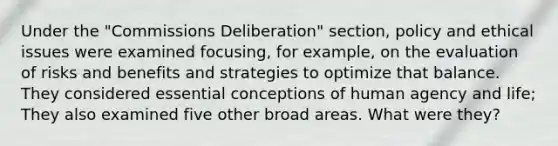 Under the "Commissions Deliberation" section, policy and ethical issues were examined focusing, for example, on the evaluation of risks and benefits and strategies to optimize that balance. They considered essential conceptions of human agency and life; They also examined five other broad areas. What were they?