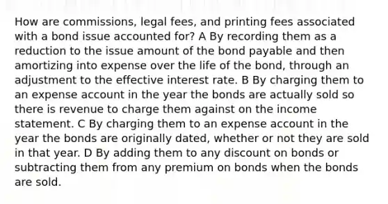 How are commissions, legal fees, and printing fees associated with a bond issue accounted for? A By recording them as a reduction to the issue amount of the bond payable and then amortizing into expense over the life of the bond, through an adjustment to the effective interest rate. B By charging them to an expense account in the year the bonds are actually sold so there is revenue to charge them against on the <a href='https://www.questionai.com/knowledge/kCPMsnOwdm-income-statement' class='anchor-knowledge'>income statement</a>. C By charging them to an expense account in the year the bonds are originally dated, whether or not they are sold in that year. D By adding them to any dis<a href='https://www.questionai.com/knowledge/kIt7oUhyhX-count-on' class='anchor-knowledge'>count on</a> bonds or subtracting them from any premium on bonds when the bonds are sold.