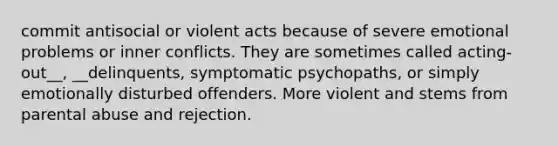 commit antisocial or violent acts because of severe emotional problems or inner conflicts. They are sometimes called acting-out__, __delinquents, symptomatic psychopaths, or simply emotionally disturbed offenders. More violent and stems from parental abuse and rejection.