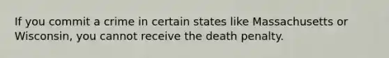 If you commit a crime in certain states like Massachusetts or Wisconsin, you cannot receive the death penalty.