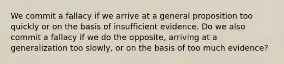 We commit a fallacy if we arrive at a general proposition too quickly or on the basis of insufficient evidence. Do we also commit a fallacy if we do the opposite, arriving at a generalization too slowly, or on the basis of too much evidence?