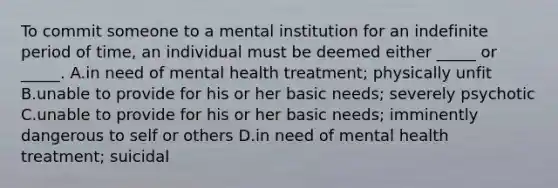 To commit someone to a mental institution for an indefinite period of time, an individual must be deemed either _____ or _____. A.in need of mental health treatment; physically unfit B.unable to provide for his or her basic needs; severely psychotic C.unable to provide for his or her basic needs; imminently dangerous to self or others D.in need of mental health treatment; suicidal