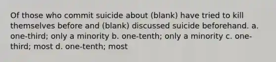 Of those who commit suicide about (blank) have tried to kill themselves before and (blank) discussed suicide beforehand. a. one-third; only a minority b. one-tenth; only a minority c. one-third; most d. one-tenth; most