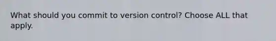 What should you commit to version control? Choose ALL that apply.