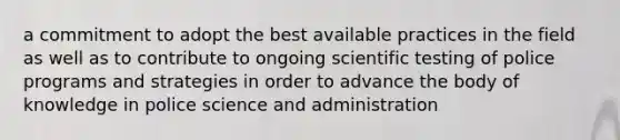 a commitment to adopt the best available practices in the field as well as to contribute to ongoing scientific testing of police programs and strategies in order to advance the body of knowledge in police science and administration