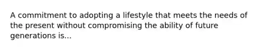 A commitment to adopting a lifestyle that meets the needs of the present without compromising the ability of future generations is...