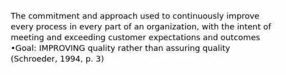 The commitment and approach used to continuously improve every process in every part of an organization, with the intent of meeting and exceeding customer expectations and outcomes •Goal: IMPROVING quality rather than assuring quality (Schroeder, 1994, p. 3)