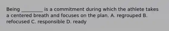 Being _________ is a commitment during which the athlete takes a centered breath and focuses on the plan. A. regrouped B. refocused C. responsible D. ready
