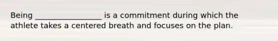 Being _________________ is a commitment during which the athlete takes a centered breath and focuses on the plan.