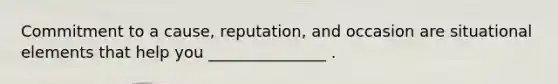 Commitment to a cause, reputation, and occasion are situational elements that help you _______________ .
