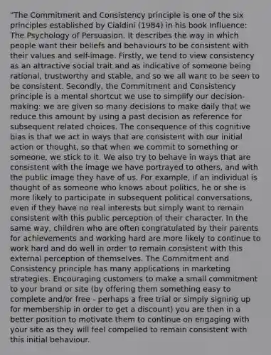 "The Commitment and Consistency principle is one of the six principles established by Cialdini (1984) in his book Influence: The Psychology of Persuasion. It describes the way in which people want their beliefs and behaviours to be consistent with their values and self-image. Firstly, we tend to view consistency as an attractive social trait and as indicative of someone being rational, trustworthy and stable, and so we all want to be seen to be consistent. Secondly, the Commitment and Consistency principle is a mental shortcut we use to simplify our decision-making: we are given so many decisions to make daily that we reduce this amount by using a past decision as reference for subsequent related choices. The consequence of this cognitive bias is that we act in ways that are consistent with our initial action or thought, so that when we commit to something or someone, we stick to it. We also try to behave in ways that are consistent with the image we have portrayed to others, and with the public image they have of us. For example, if an individual is thought of as someone who knows about politics, he or she is more likely to participate in subsequent political conversations, even if they have no real interests but simply want to remain consistent with this public perception of their character. In the same way, children who are often congratulated by their parents for achievements and working hard are more likely to continue to work hard and do well in order to remain consistent with this external perception of themselves. The Commitment and Consistency principle has many applications in marketing strategies. Encouraging customers to make a small commitment to your brand or site (by offering them something easy to complete and/or free - perhaps a free trial or simply signing up for membership in order to get a discount) you are then in a better position to motivate them to continue on engaging with your site as they will feel compelled to remain consistent with this initial behaviour.