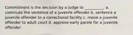 Commitment is the decision by a judge to __________. a. commute the sentence of a juvenile offender b. sentence a juvenile offender to a correctional facility c. move a juvenile offender to adult court d. approve early parole for a juvenile offender