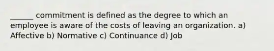 ______ commitment is defined as the degree to which an employee is aware of the costs of leaving an organization. a) Affective b) Normative c) Continuance d) Job