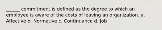 ______ commitment is defined as the degree to which an employee is aware of the costs of leaving an organization. a. Affective b. Normative c. Continuance d. Job