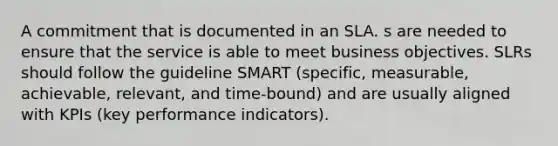 A commitment that is documented in an SLA. s are needed to ensure that the service is able to meet business objectives. SLRs should follow the guideline SMART (specific, measurable, achievable, relevant, and time-bound) and are usually aligned with KPIs (key performance indicators).