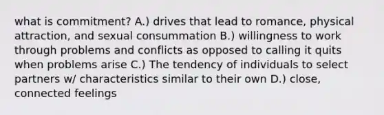 what is commitment? A.) drives that lead to romance, physical attraction, and sexual consummation B.) willingness to work through problems and conflicts as opposed to calling it quits when problems arise C.) The tendency of individuals to select partners w/ characteristics similar to their own D.) close, connected feelings