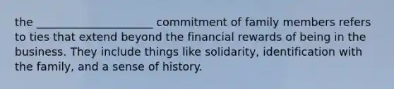 the _____________________ commitment of family members refers to ties that extend beyond the financial rewards of being in the business. They include things like solidarity, identification with the family, and a sense of history.