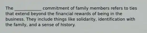 The _____________ commitment of family members refers to ties that extend beyond the financial rewards of being in the business. They include things like solidarity, identification with the family, and a sense of history.