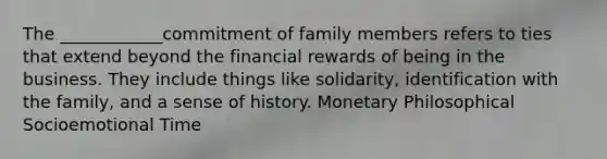 The ____________commitment of family members refers to ties that extend beyond the financial rewards of being in the business. They include things like solidarity, identification with the family, and a sense of history. Monetary Philosophical Socioemotional Time