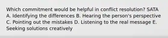 Which commitment would be helpful in conflict resolution? SATA A. Identifying the differences B. Hearing the person's perspective C. Pointing out the mistakes D. Listening to the real message E. Seeking solutions creatively