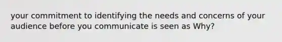 your commitment to identifying the needs and concerns of your audience before you communicate is seen as Why?