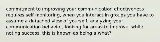 commitment to improving your communication effectiveness requires self monitoring, when you interact in groups you have to assume a detached view of yourself, analyzing your communication behavior, looking for areas to improve, while noting success. this is known as being a what?