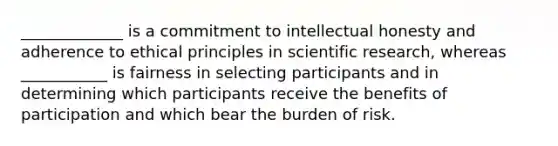 _____________ is a commitment to intellectual honesty and adherence to ethical principles in scientific research, whereas ___________ is fairness in selecting participants and in determining which participants receive the benefits of participation and which bear the burden of risk.