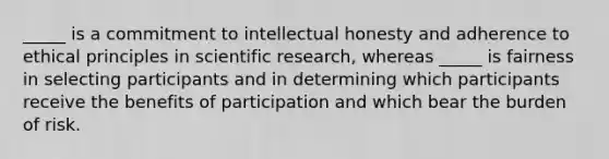 _____ is a commitment to intellectual honesty and adherence to ethical principles in scientific research, whereas _____ is fairness in selecting participants and in determining which participants receive the benefits of participation and which bear the burden of risk.