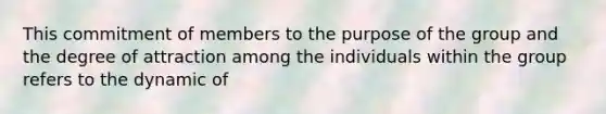 This commitment of members to the purpose of the group and the degree of attraction among the individuals within the group refers to the dynamic of