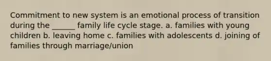 Commitment to new system is an emotional process of transition during the ______ family life cycle stage. a. families with young children b. leaving home c. families with adolescents d. joining of families through marriage/union